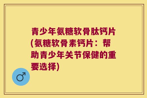 青少年氨糖软骨肽钙片(氨糖软骨素钙片：帮助青少年关节保健的重要选择)