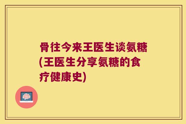 骨往今来王医生谈氨糖(王医生分享氨糖的食疗健康史)