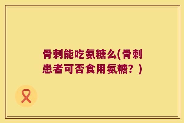 骨刺能吃氨糖么(骨刺患者可否食用氨糖?)
