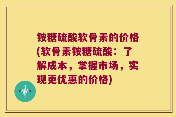 铵糖硫酸软骨素的价格(软骨素铵糖硫酸:了解成本,掌握市场,实现更优惠的价格)