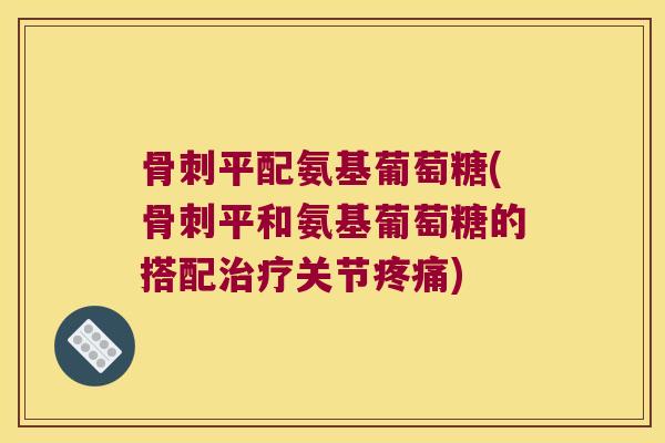 骨刺平配氨基葡萄糖(骨刺平和氨基葡萄糖的搭配治疗关节疼痛)