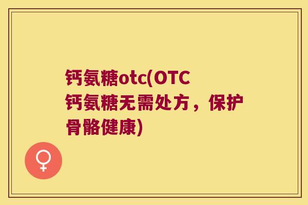 钙氨糖otc(OTC钙氨糖无需处方,保护骨骼健康)