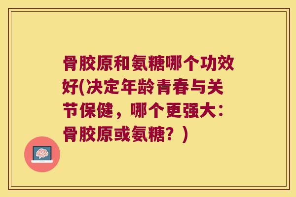 骨胶原和氨糖哪个功效好(决定年龄青春与关节保健,哪个更强大:骨胶原或氨糖?)