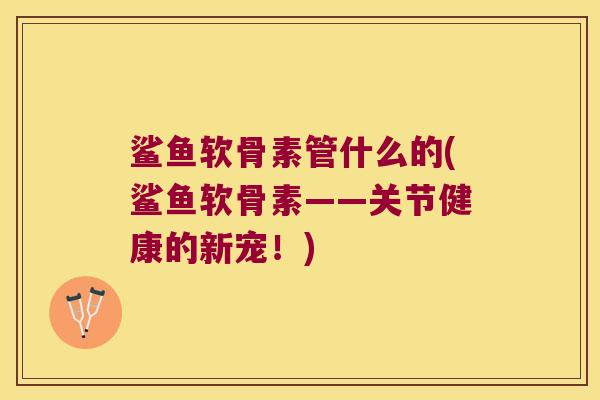 鲨鱼软骨素管什么的(鲨鱼软骨素——关节健康的新宠!)