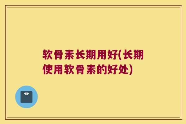 软骨素长期用好(长期使用软骨素的好处)