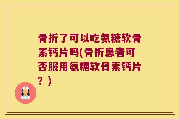 骨折了可以吃氨糖软骨素钙片吗(骨折患者可否服用氨糖软骨素钙片?)