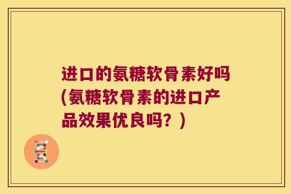 进口的氨糖软骨素好吗(氨糖软骨素的进口产品效果优良吗?)