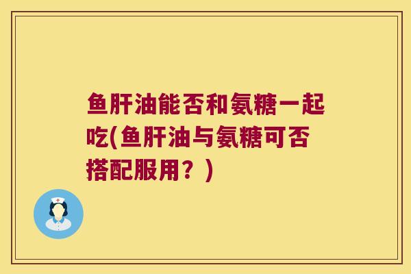 鱼肝油能否和氨糖一起吃(鱼肝油与氨糖可否搭配服用?)
