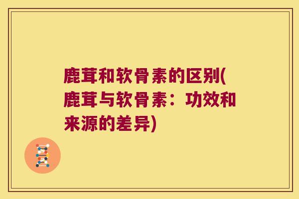 鹿茸和软骨素的区别(鹿茸与软骨素:功效和来源的差异)