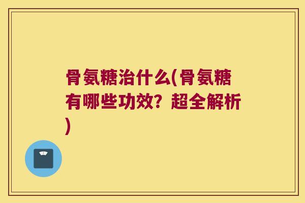 骨氨糖治什么(骨氨糖有哪些功效?超全解析)