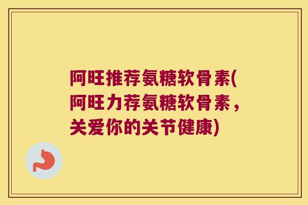 阿旺推荐氨糖软骨素(阿旺力荐氨糖软骨素,关爱你的关节健康)