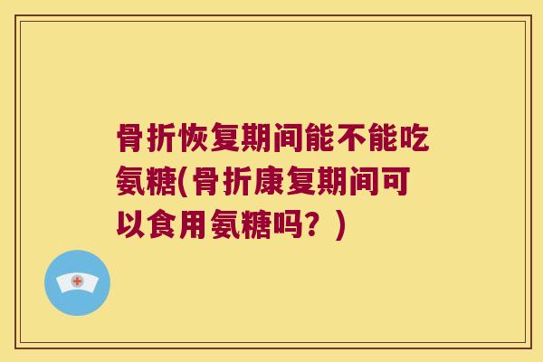 骨折恢复期间能不能吃氨糖(骨折康复期间可以食用氨糖吗?)
