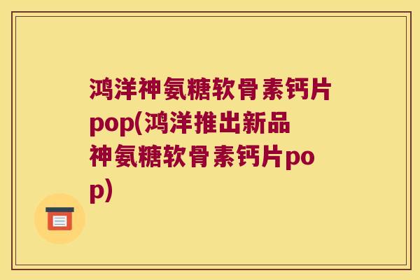 鸿洋神氨糖软骨素钙片pop(鸿洋推出新品神氨糖软骨素钙片pop)