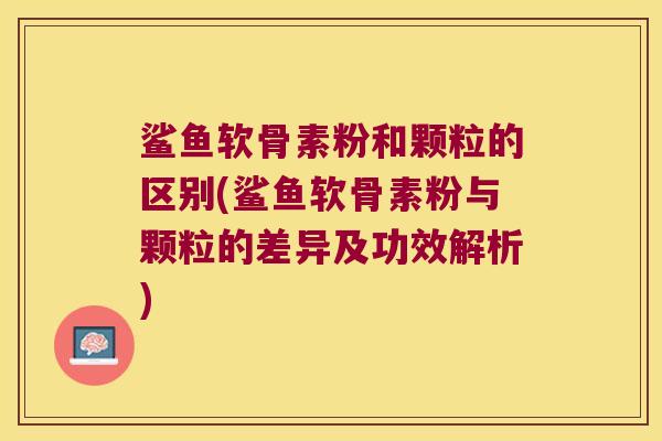 鲨鱼软骨素粉和颗粒的区别(鲨鱼软骨素粉与颗粒的差异及功效解析)