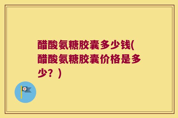 醋酸氨糖胶囊多少钱(醋酸氨糖胶囊价格是多少?)