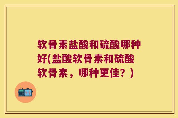 软骨素盐酸和硫酸哪种好(盐酸软骨素和硫酸软骨素，哪种更佳？)