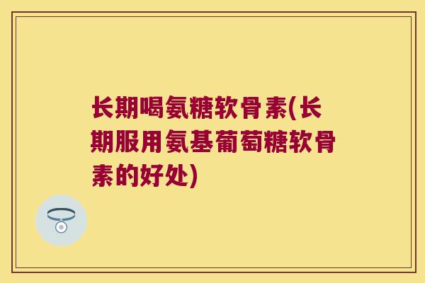 长期喝氨糖软骨素(长期服用氨基葡萄糖软骨素的好处)