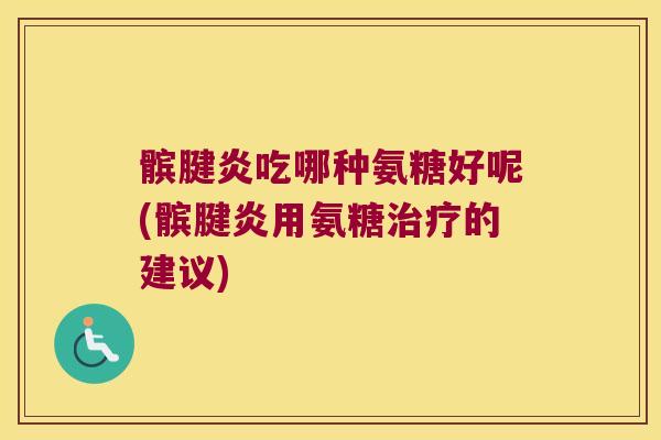 髌腱炎吃哪种氨糖好呢(髌腱炎用氨糖治疗的建议)