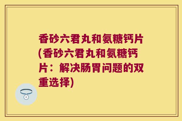 香砂六君丸和氨糖钙片(香砂六君丸和氨糖钙片:解决肠胃问题的双重选择)