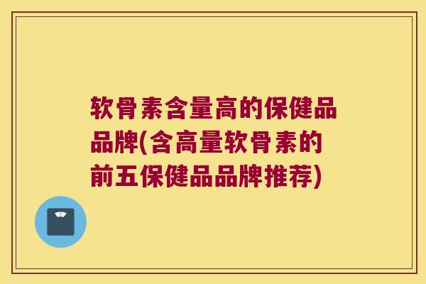 软骨素含量高的保健品品牌(含高量软骨素的前五保健品品牌推荐)