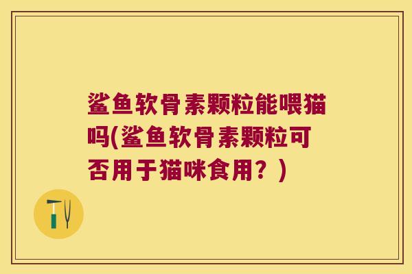 鲨鱼软骨素颗粒能喂猫吗(鲨鱼软骨素颗粒可否用于猫咪食用?)