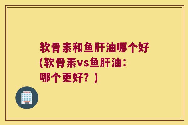 软骨素和鱼肝油哪个好(软骨素vs鱼肝油:哪个更好?)
