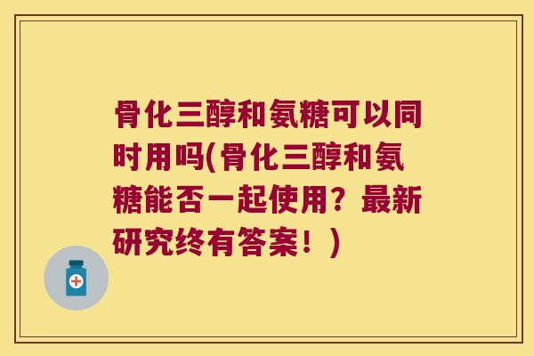 骨化三醇和氨糖可以同时用吗(骨化三醇和氨糖能否一起使用?最新研究终有答案!)