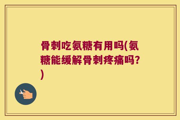 骨刺吃氨糖有用吗(氨糖能缓解骨刺疼痛吗?)