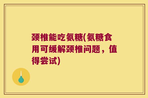 颈椎能吃氨糖(氨糖食用可缓解颈椎问题,值得尝试)