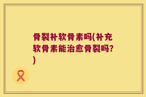 骨裂补软骨素吗(补充软骨素能治愈骨裂吗?)