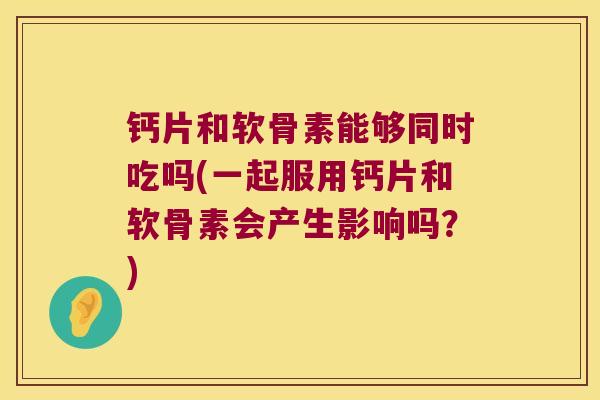 钙片和软骨素能够同时吃吗(一起服用钙片和软骨素会产生影响吗?)