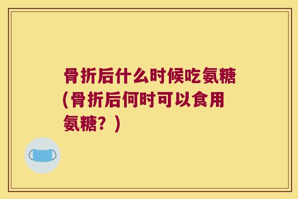 骨折后什么时候吃氨糖(骨折后何时可以食用氨糖?)