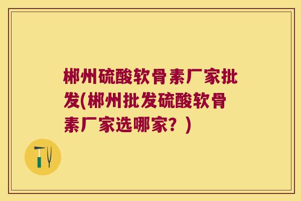 郴州硫酸软骨素厂家批发(郴州批发硫酸软骨素厂家选哪家?) 郴州硫酸软骨素厂家批发(郴州批发硫酸软骨素厂家选哪家?)