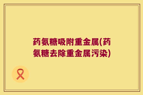 药氨糖吸附重金属(药氨糖去除重金属污染)