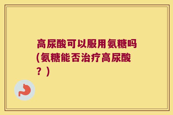 高尿酸可以服用氨糖吗(氨糖能否高尿酸？)