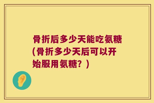 骨折后多少天能吃氨糖(骨折多少天后可以开始服用氨糖?)