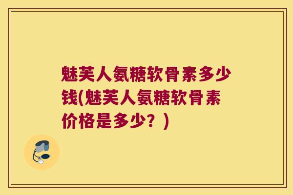 魅芙人氨糖软骨素多少钱(魅芙人氨糖软骨素价格是多少?)