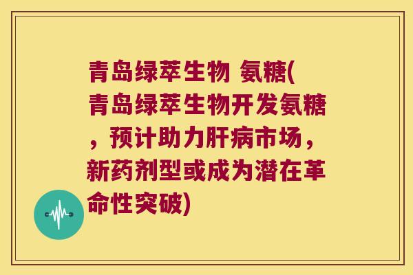 青岛绿萃生物 氨糖(青岛绿萃生物开发氨糖,预计助力肝病市场,新药剂型或成为潜在革命性突破)
