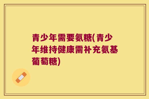 青少年需要氨糖(青少年维持健康需补充氨基葡萄糖)