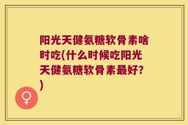 阳光天健氨糖软骨素啥时吃(什么时候吃阳光天健氨糖软骨素最好?)