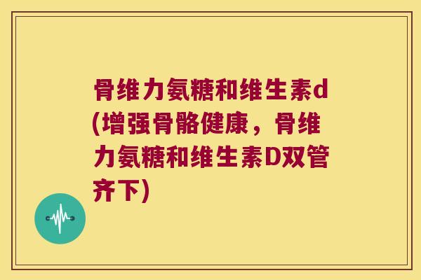 骨维力氨糖和维生素d(增强骨骼健康,骨维力氨糖和维生素D双管齐下)