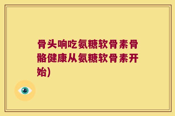 骨头响吃氨糖软骨素骨骼健康从氨糖软骨素开始)