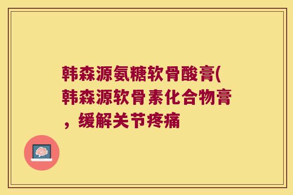 韩森源氨糖软骨酸膏(韩森源软骨素化合物膏,缓解关节疼痛