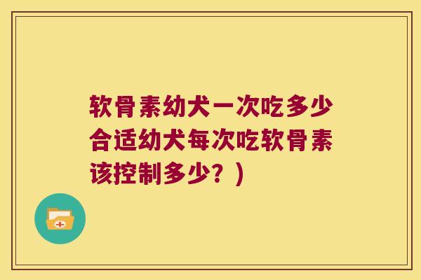 软骨素幼犬一次吃多少合适幼犬每次吃软骨素该控制多少?)