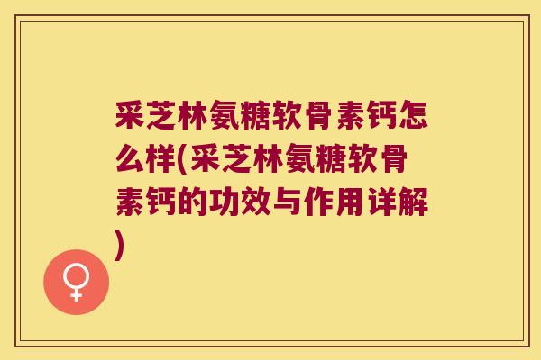 采芝林氨糖软骨素钙怎么样(采芝林氨糖软骨素钙的功效与作用详解)