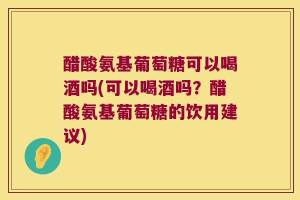 醋酸氨基葡萄糖可以喝酒吗(可以喝酒吗？醋酸氨基葡萄糖的饮用建议)