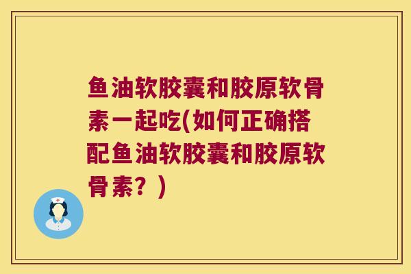 鱼油软胶囊和胶原软骨素一起吃(如何正确搭配鱼油软胶囊和胶原软骨素?)