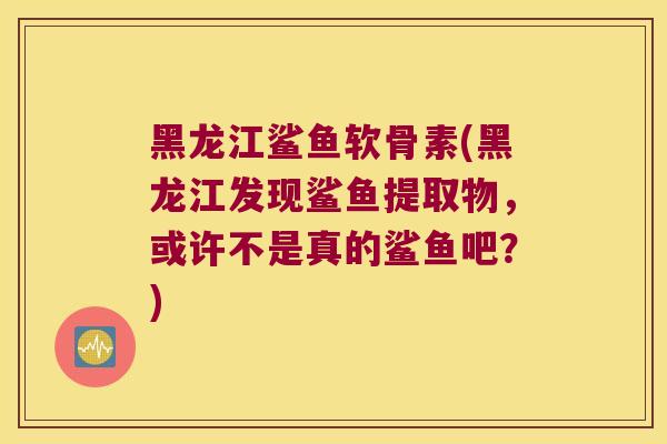黑龙江鲨鱼软骨素(黑龙江发现鲨鱼提取物,或许不是真的鲨鱼吧?)
