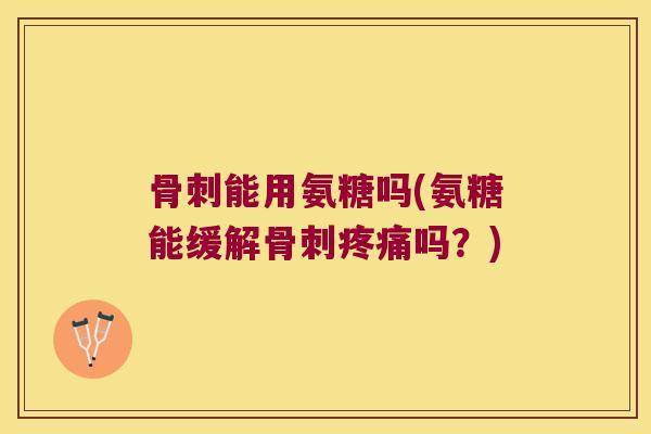 骨刺能用氨糖吗(氨糖能缓解骨刺疼痛吗?)