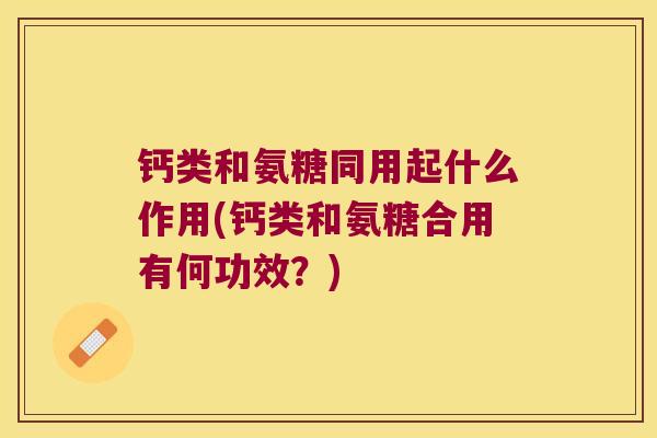 钙类和氨糖同用起什么作用(钙类和氨糖合用有何功效?)